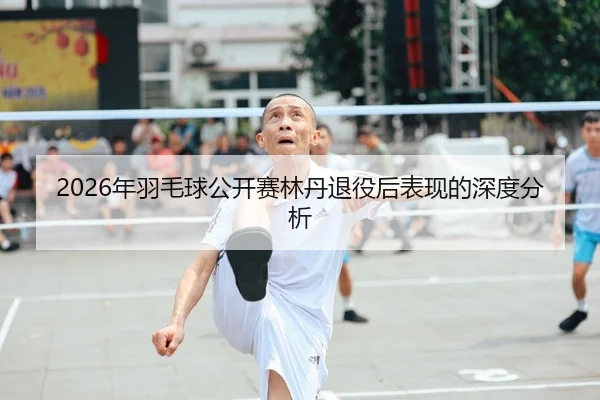2026年羽毛球公开赛林丹退役后表现的深度分析