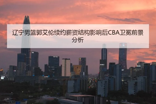 辽宁男篮郭艾伦续约薪资结构影响后CBA卫冕前景分析