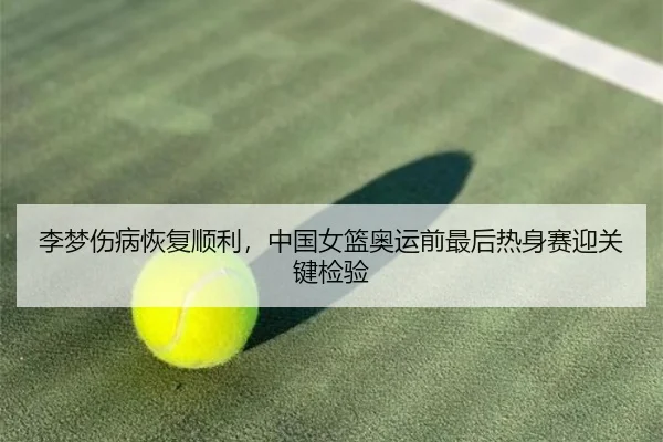 李梦伤病恢复顺利，中国女篮奥运前最后热身赛迎关键检验