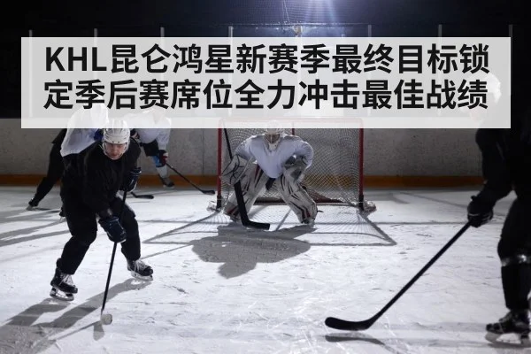 KHL昆仑鸿星新赛季最终目标锁定季后赛席位全力冲击最佳战绩