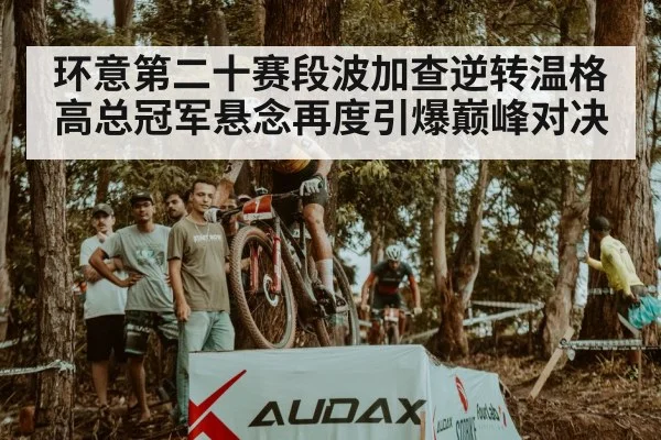 环意第二十赛段波加查逆转温格高总冠军悬念再度引爆巅峰对决